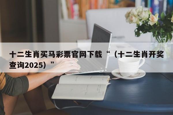 十二生肖买马彩票官网下载“（十二生肖开奖查询2025）”