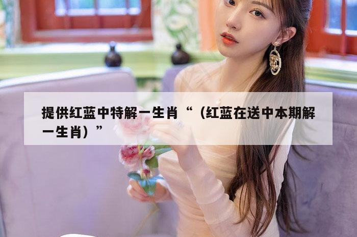 提供红蓝中特解一生肖“（红蓝在送中本期解一生肖）”