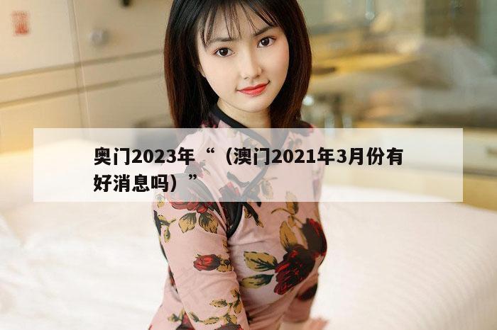 奥门2023年“（澳门2021年3月份有好消息吗）”